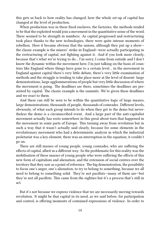 this gets us back to how reality has changed, how the whole set-up of capital has changed at the level of production.  ‘When production was in these fixed enclaves, the factories, the methods tended tonbe that the exploited would join a movement in the quantitative sense of the word, ‘There scemed to be strength in numbers. As capital progressed and restructuring took place thanks to the new technologies, there were quite intense moments of rebellion. Here it became obvious that the unions, although they put up a show— the classic example is the miners’ strike in England—were actually participating in the restructuring of capital, not fighting against it. And if you look more closely, because that’s what we’re trying to do... ’m sorry, [ come from outside and I don’t know the dynamic within the movement here, I’m just talking on the basis of coun- tries like England where things have gone to a certain level...in the movement in England against capital there’s very lttle debate, there’s very litle examination of ‘methods and the struggle is tending to take place more at the level of dissent: large demonstrations, large agglommerations of people but very ltle discussion of where the movement is going. The deadlines are there, sometimes the deadlines are pre- sented by capital. The classic example is the summits. We’re given these deadlines and we react to them.  And these can still be seen to be within the quantitative logic of large masses, large demonstrations, thousands of people, thousands of comrades. Different levels, obviously, of what each group intends to do when they get to the demo but never- theless the demo is a circumscribed event. And a large part of the anti-capitalist ‘movement actually has roots somewhere in this great about-turn that happened in the movement in some parts of Europe. This turning away from revolution but in such a way that it wasn’t actually said clearly, because for some elements in the revolutionary movement who had a deterministic analysis in which the industrial proletariat was a key element, there was an interruption in the equation, it couldn’t goon.  ‘There are still masses of young peaple, young comrades, who are suffering the effects of capital, albeit in a different way. So the problematic for this reality was the ‘mobilisation of these masses of young peaple who were suffering the effects of this new form of capitalism and alienation, and the extension of social centres over the territory that they saw as a point of reference. The big demonstration, the possibility to focus one’s anger, one’s alienation, to try to belong to something, because we all need to belong to something solid. They re not pacifists—many of them are—but they’re not all pacifists. This came from the eighties but it’s a pracess that’s stll in act  Butit’s not because we express violence that we are necessarily moving towards revolution. It might be that capital in its need, as we said before, for participation  and control, s offering moments of contained expressions of violence. In order to  14 